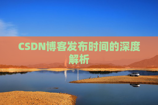 CSDN博客发布时间的深度解析 CSDN博客发布时间的深度解析